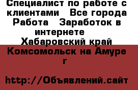 Специалист по работе с клиентами - Все города Работа » Заработок в интернете   . Хабаровский край,Комсомольск-на-Амуре г.